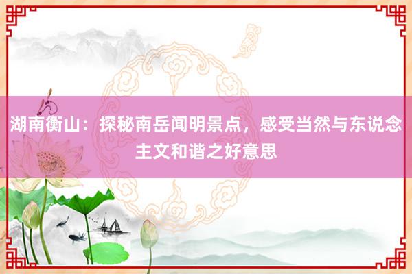 湖南衡山：探秘南岳闻明景点，感受当然与东说念主文和谐之好意思