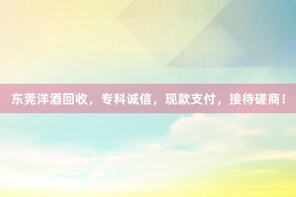 东莞洋酒回收，专科诚信，现款支付，接待磋商！