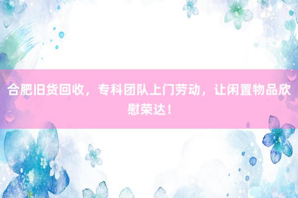 合肥旧货回收，专科团队上门劳动，让闲置物品欣慰荣达！