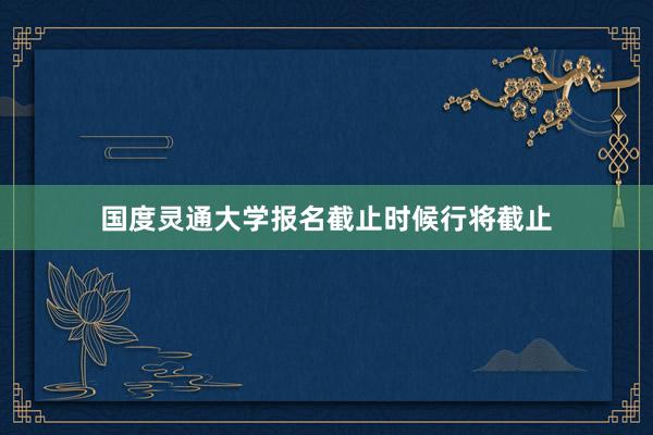 国度灵通大学报名截止时候行将截止