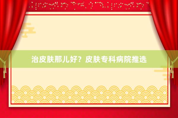 治皮肤那儿好？皮肤专科病院推选