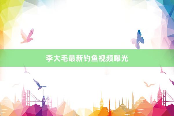 李大毛最新钓鱼视频曝光