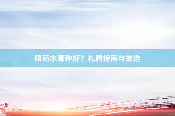 眼药水哪种好？礼聘指南与推选