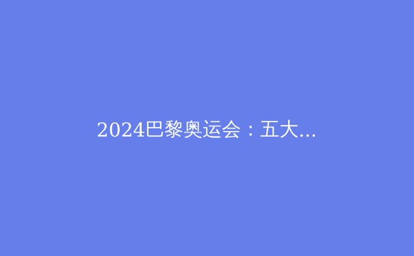 2024巴黎奥运会：五大看点与金牌争夺战前瞻 - 2