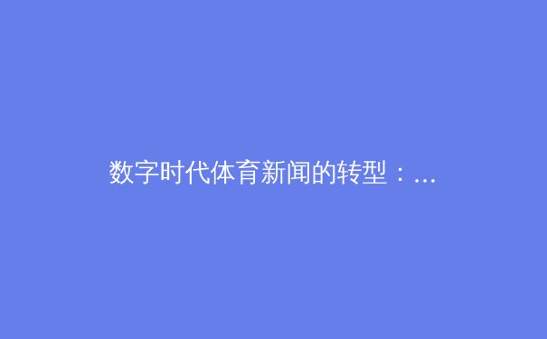 数字时代体育新闻的转型：从赛事报道到沉浸式体验的深度剖析 - 4