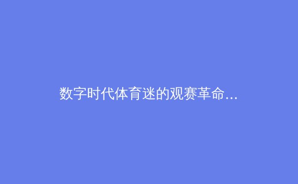 数字时代体育迷的观赛革命：从传统媒体到移动互联的华丽转身 - 3