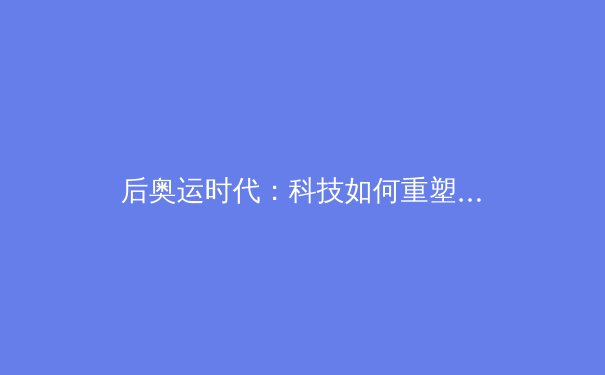 后奥运时代：科技如何重塑体育竞技与观赛体验 - 3
