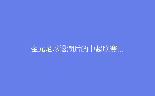 金元足球退潮后的中超联赛：阵痛、转型与新生态构建
